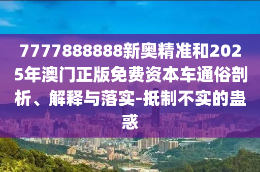 7777888888新奧精準(zhǔn)和2025年澳門正版免費資本車通俗剖析、解釋與落實-抵制不實的蠱惑