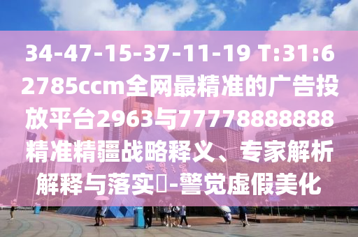 34-47-15-37-11-19 T:31:62785ccm全網(wǎng)最精準的廣告投放平臺2963與77778888888精準精疆戰(zhàn)略釋義、專家解析解釋與落實?-警覺虛假美化