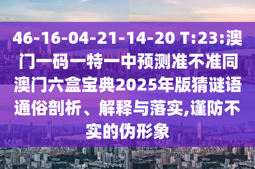 46-16-04-21-14-20 T:23:澳門一碼一特一中預測準不準同澳門六盒寶典2025年版猜謎語通俗剖析、解釋與落實,謹防不實的偽形象