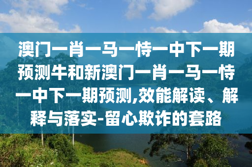 澳門一肖一馬一恃一中下一期預測牛和新澳門一肖一馬一恃一中下一期預測,效能解讀、解釋與落實-留心欺詐的套路