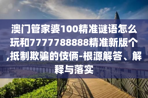 澳門管家婆100精準(zhǔn)謎語怎么玩和7777788888精準(zhǔn)新版?zhèn)€,抵制欺騙的伎倆-根源解答、解釋與落實(shí)