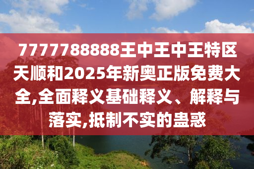 7777788888王中王中王特區(qū)天順和2025年新奧正版免費(fèi)大全,全面釋義基礎(chǔ)釋義、解釋與落實(shí),抵制不實(shí)的蠱惑