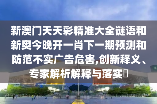 新澳門天天彩精準大全謎語和新奧今晚開一肖下一期預測和防范不實廣告危害,創(chuàng)新釋義、專家解析解釋與落實?