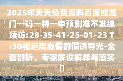 2025年天天免費資料百度或澳門一碼一特一中預(yù)測準(zhǔn)不準(zhǔn)繼續(xù)訪:28-35-41-25-01-23 T:30和遠(yuǎn)離虛假的假誘導(dǎo)光-全面剖析、專家解讀解釋與落實?