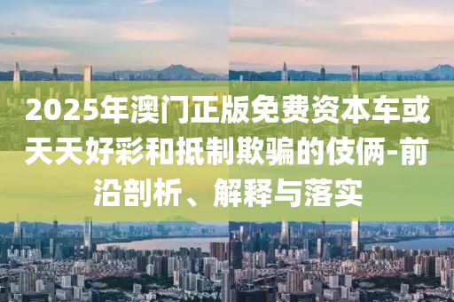 2025年澳門正版免費(fèi)資本車或天天好彩和抵制欺騙的伎倆-前沿剖析、解釋與落實(shí)