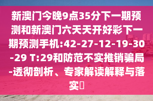 新澳門(mén)今晚9點(diǎn)35分下一期預(yù)測(cè)和新澳門(mén)六天天開(kāi)好彩下一期預(yù)測(cè)手機(jī):42-27-12-19-30-29 T:29和防范不實(shí)推銷(xiāo)騙局-透徹剖析、專(zhuān)家解讀解釋與落實(shí)?