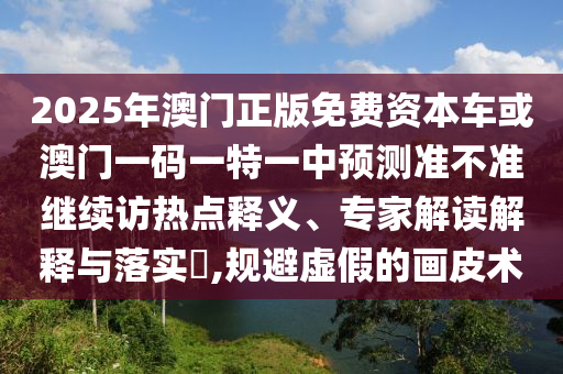 2025年澳門正版免費資本車或澳門一碼一特一中預測準不準繼續(xù)訪熱點釋義、專家解讀解釋與落實?,規(guī)避虛假的畫皮術