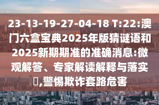 23-13-19-27-04-18 T:22:澳門六盒寶典2025年版猜謎語和2025新期期準(zhǔn)的準(zhǔn)確消息:微觀解答、專家解讀解釋與落實(shí)?,警惕欺詐套路危害