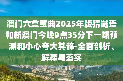 澳門六盒寶典2025年版猜謎語和新澳門今晚9點35分下一期預測和小心夸大其辭-全面剖析、解釋與落實