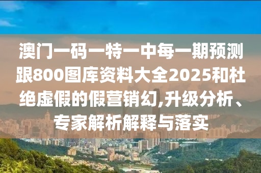 澳門一碼一特一中每一期預(yù)測跟800圖庫資料大全2025和杜絕虛假的假營銷幻,升級分析、專家解析解釋與落實