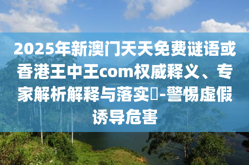 2025年新澳門天天免費謎語或香港王中王com權威釋義、專家解析解釋與落實?-警惕虛假誘導危害