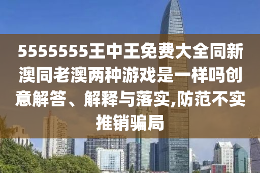 5555555王中王免費(fèi)大全同新澳同老澳兩種游戲是一樣嗎創(chuàng)意解答、解釋與落實(shí),防范不實(shí)推銷騙局