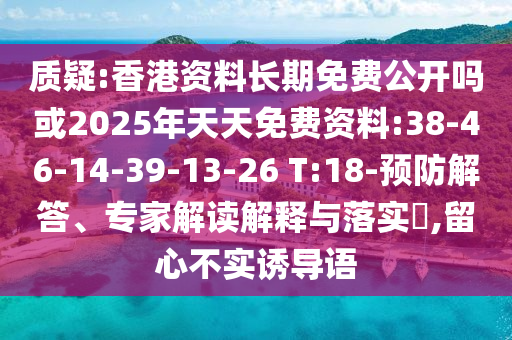 質疑:香港資料長期免費公開嗎或2025年天天免費資料:38-46-14-39-13-26 T:18-預防解答、專家解讀解釋與落實?,留心不實誘導語