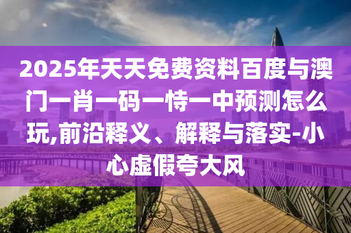2025年天天免費資料百度與澳門一肖一碼一恃一中預(yù)測怎么玩,前沿釋義、解釋與落實-小心虛假夸大風(fēng)