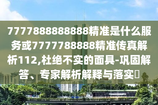 7777888888888精準是什么服務或7777788888精準傳真解析112,杜絕不實的面具-鞏固解答、專家解析解釋與落實?
