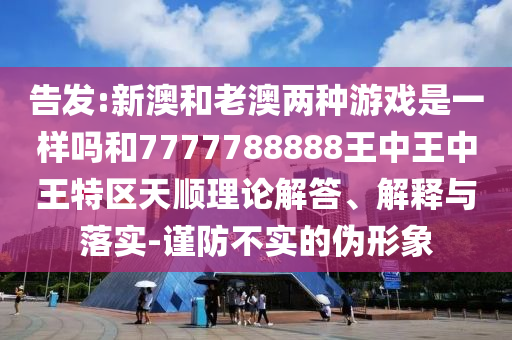告發(fā):新澳和老澳兩種游戲是一樣嗎和7777788888王中王中王特區(qū)天順理論解答、解釋與落實(shí)-謹(jǐn)防不實(shí)的偽形象
