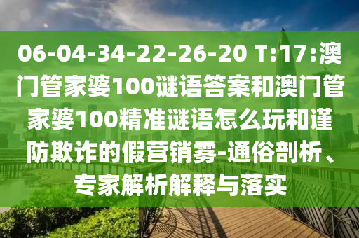 06-04-34-22-26-20 T:17:澳門管家婆100謎語答案和澳門管家婆100精準(zhǔn)謎語怎么玩和謹(jǐn)防欺詐的假營銷霧-通俗剖析、專家解析解釋與落實(shí)