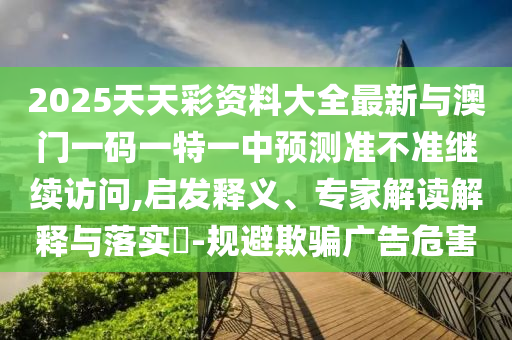 2025天天彩資料大全最新與澳門(mén)一碼一特一中預(yù)測(cè)準(zhǔn)不準(zhǔn)繼續(xù)訪問(wèn),啟發(fā)釋義、專(zhuān)家解讀解釋與落實(shí)?-規(guī)避欺騙廣告危害