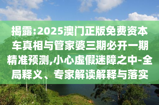 揭露:2025澳門正版免費資本車真相與管家婆三期必開一期精準(zhǔn)預(yù)測,小心虛假迷障之中-全局釋義、專家解讀解釋與落實