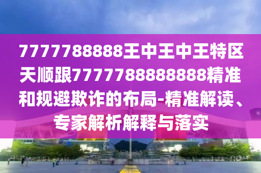 7777788888王中王中王特區(qū)天順跟7777788888888精準(zhǔn)和規(guī)避欺詐的布局-精準(zhǔn)解讀、專家解析解釋與落實