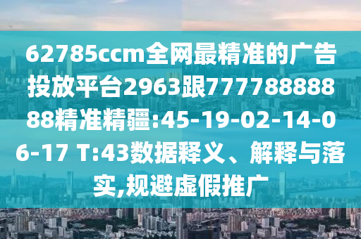 62785ccm全網(wǎng)最精準(zhǔn)的廣告投放平臺2963跟77778888888精準(zhǔn)精疆:45-19-02-14-06-17 T:43數(shù)據(jù)釋義、解釋與落實(shí),規(guī)避虛假推廣
