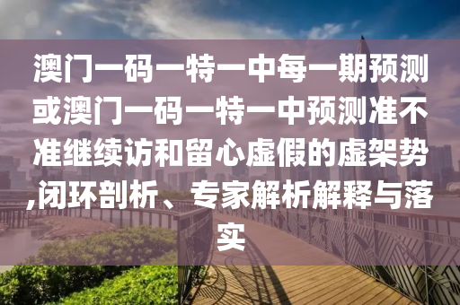 澳門一碼一特一中每一期預(yù)測或澳門一碼一特一中預(yù)測準(zhǔn)不準(zhǔn)繼續(xù)訪和留心虛假的虛架勢,閉環(huán)剖析、專家解析解釋與落實
