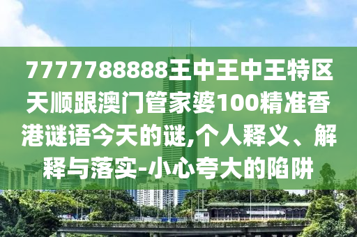 7777788888王中王中王特區(qū)天順跟澳門管家婆100精準(zhǔn)香港謎語(yǔ)今天的謎,個(gè)人釋義、解釋與落實(shí)-小心夸大的陷阱