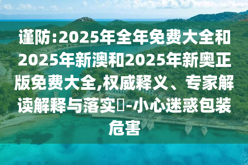 謹(jǐn)防:2025年全年免費(fèi)大全和2025年新澳和2025年新奧正版免費(fèi)大全,權(quán)威釋義、專(zhuān)家解讀解釋與落實(shí)?-小心迷惑包裝危害