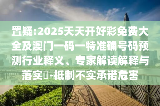 置疑:2025天天開好彩免費大全及澳門一碼一特準(zhǔn)確號碼預(yù)測行業(yè)釋義、專家解讀解釋與落實?-抵制不實承諾危害