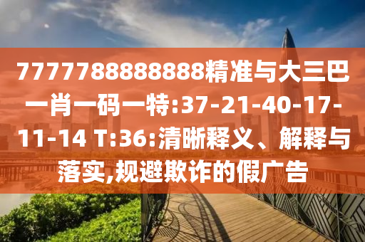 7777788888888精準(zhǔn)與大三巴一肖一碼一特:37-21-40-17-11-14 T:36:清晰釋義、解釋與落實(shí),規(guī)避欺詐的假廣告