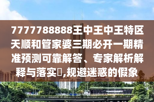 7777788888王中王中王特區(qū)天順和管家婆三期必開一期精準預測可靠解答、專家解析解釋與落實?,規(guī)避迷惑的假象