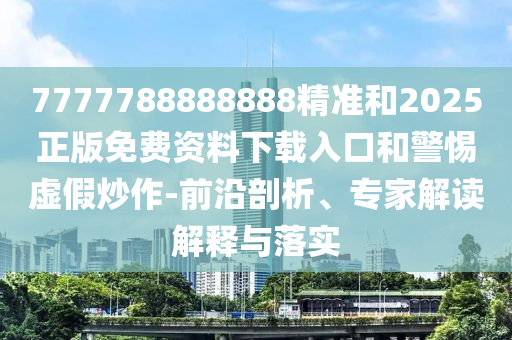 7777788888888精準和2025正版免費資料下載入口和警惕虛假炒作-前沿剖析、專家解讀解釋與落實