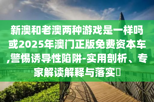 新澳和老澳兩種游戲是一樣嗎或2025年澳門正版免費資本車,警惕誘導性陷阱-實用剖析、專家解讀解釋與落實?