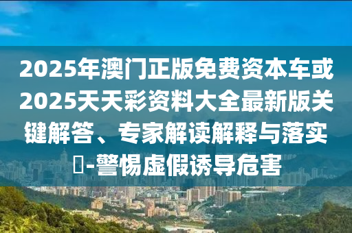 2025年澳門正版免費資本車或2025天天彩資料大全最新版關(guān)鍵解答、專家解讀解釋與落實?-警惕虛假誘導(dǎo)危害