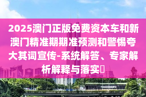 2025澳門(mén)正版免費(fèi)資本車(chē)和新澳門(mén)精準(zhǔn)期期準(zhǔn)預(yù)測(cè)和警惕夸大其詞宣傳-系統(tǒng)解答、專(zhuān)家解析解釋與落實(shí)?