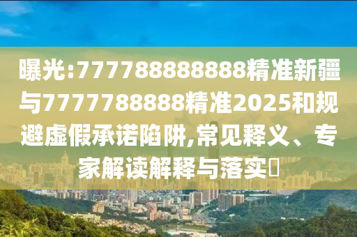曝光:777788888888精準新疆與7777788888精準2025和規(guī)避虛假承諾陷阱,常見釋義、專家解讀解釋與落實?