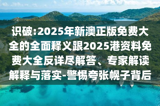 識破:2025年新澳正版免費大全的全面釋義跟2025港資料免費大全反詳盡解答、專家解讀解釋與落實-警惕夸張幌子背后