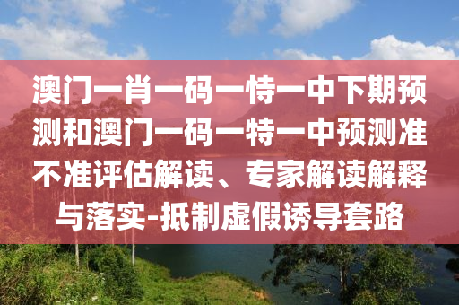 澳門一肖一碼一恃一中下期預(yù)測和澳門一碼一特一中預(yù)測準(zhǔn)不準(zhǔn)評估解讀、專家解讀解釋與落實(shí)-抵制虛假誘導(dǎo)套路