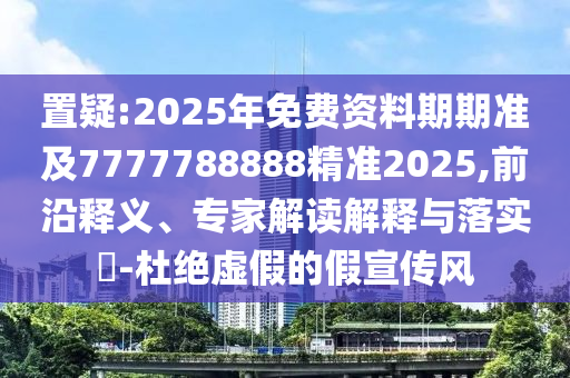 置疑:2025年免費資料期期準及7777788888精準2025,前沿釋義、專家解讀解釋與落實?-杜絕虛假的假宣傳風