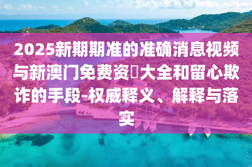 2025新期期準的準確消息視頻與新澳門免費資枓大全和留心欺詐的手段-權威釋義、解釋與落實
