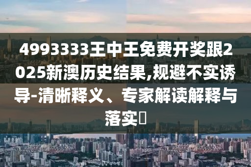 4993333王中王免費(fèi)開獎(jiǎng)跟2025新澳歷史結(jié)果,規(guī)避不實(shí)誘導(dǎo)-清晰釋義、專家解讀解釋與落實(shí)?