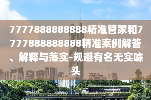 7777888888888精準(zhǔn)管家和7777888888888精準(zhǔn)案例解答、解釋與落實(shí)-規(guī)避有名無實(shí)噱頭