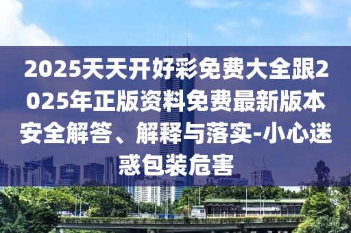 2025天天開好彩免費大全跟2025年正版資料免費最新版本安全解答、解釋與落實-小心迷惑包裝危害