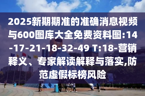 2025新期期準(zhǔn)的準(zhǔn)確消息視頻與600圖庫(kù)大全免費(fèi)資料圖:14-17-21-18-32-49 T:18-營(yíng)銷釋義、專家解讀解釋與落實(shí),防范虛假標(biāo)榜風(fēng)險(xiǎn)