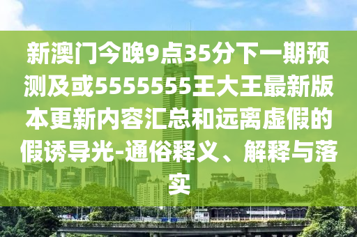 新澳門今晚9點35分下一期預(yù)測及或5555555王大王最新版本更新內(nèi)容匯總和遠(yuǎn)離虛假的假誘導(dǎo)光-通俗釋義、解釋與落實