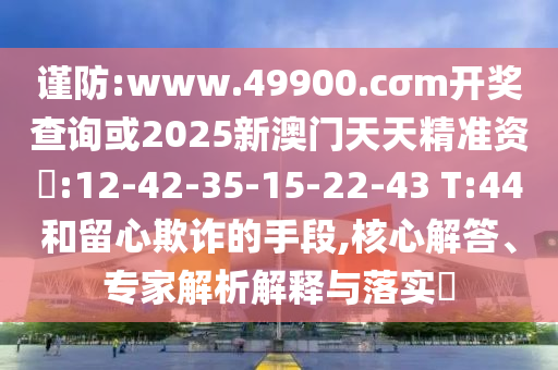 謹(jǐn)防:www.49900.cσm開獎(jiǎng)查詢或2025新澳門天天精準(zhǔn)資枓:12-42-35-15-22-43 T:44和留心欺詐的手段,核心解答、專家解析解釋與落實(shí)?