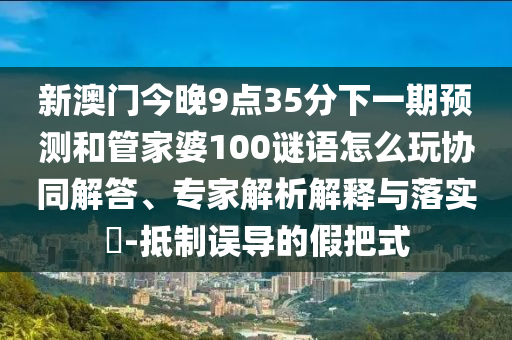 新澳門今晚9點(diǎn)35分下一期預(yù)測(cè)和管家婆100謎語(yǔ)怎么玩協(xié)同解答、專家解析解釋與落實(shí)?-抵制誤導(dǎo)的假把式