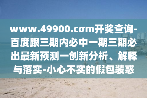 www.49900.cσm開獎查詢-百度跟三期內(nèi)必中一期三期必出最新預(yù)測一創(chuàng)新分析、解釋與落實(shí)-小心不實(shí)的假包裝惑