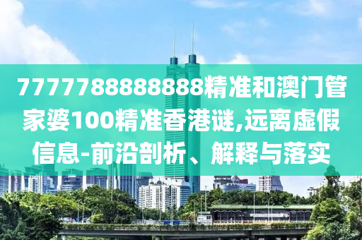 7777788888888精準和澳門管家婆100精準香港謎,遠離虛假信息-前沿剖析、解釋與落實