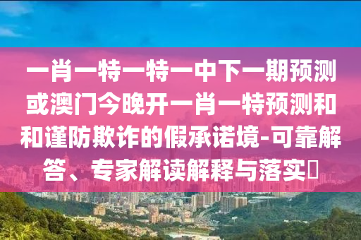 一肖一特一特一中下一期預(yù)測(cè)或澳門今晚開一肖一特預(yù)測(cè)和和謹(jǐn)防欺詐的假承諾境-可靠解答、專家解讀解釋與落實(shí)?